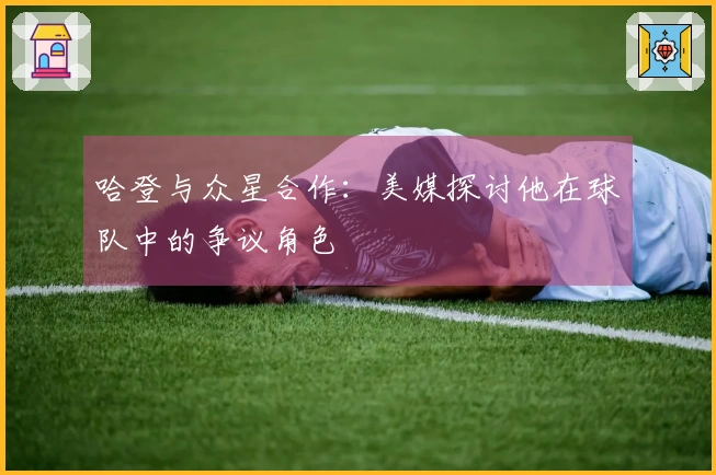 哈登与众星合作：美媒探讨他在球队中的争议角色
